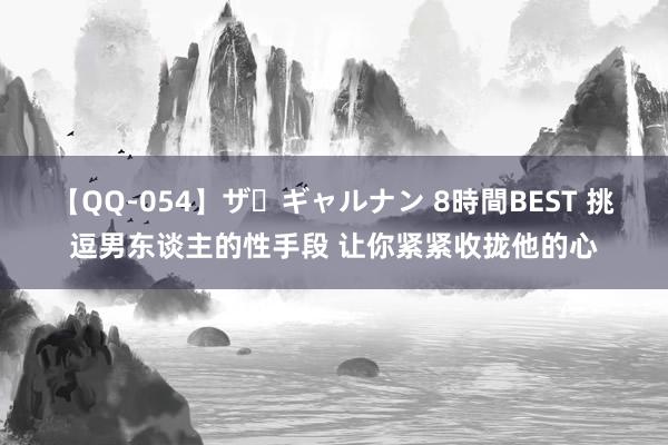 【QQ-054】ザ・ギャルナン 8時間BEST 挑逗男东谈主的性手段 让你紧紧收拢他的心