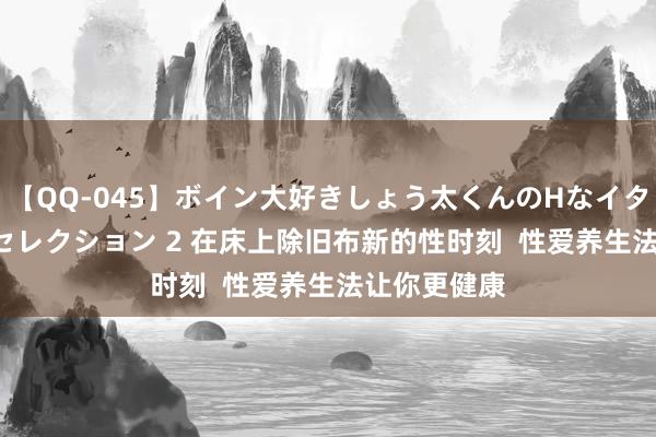 【QQ-045】ボイン大好きしょう太くんのHなイタズラ BESTセレクション 2 在床上除旧布新的性时刻  性爱养生法让你更健康