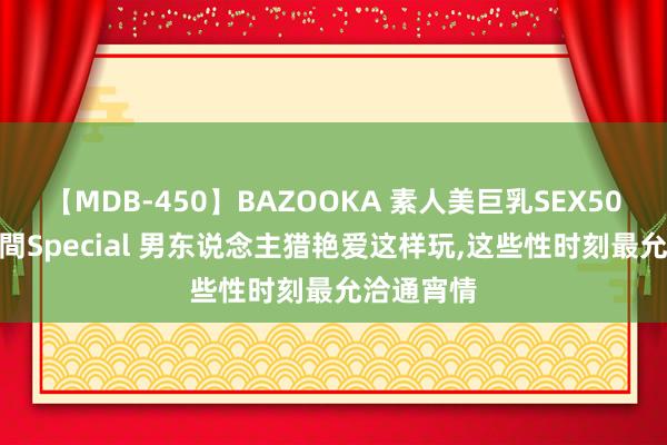 【MDB-450】BAZOOKA 素人美巨乳SEX50連発 8時間Special 男东说念主猎艳爱这样玩，这些性时刻最允洽通宵情