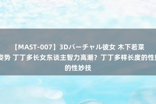 【MAST-007】3Dバーチャル彼女 木下若菜 涨姿势 丁丁多长女东谈主智力高潮？丁丁多样长度的性妙技