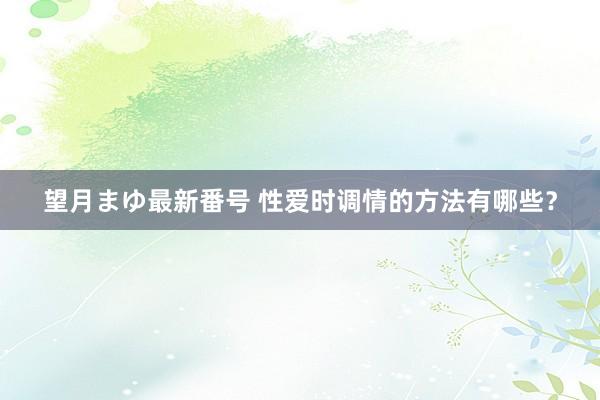 望月まゆ最新番号 性爱时调情的方法有哪些？