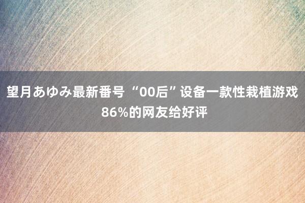 望月あゆみ最新番号 “00后”设备一款性栽植游戏 86%的网友给好评