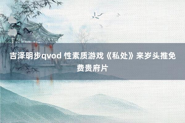 吉泽明步qvod 性素质游戏《私处》来岁头推免费贵府片