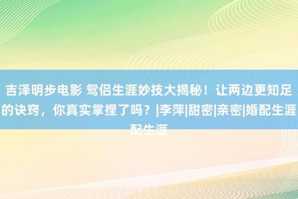 吉泽明步电影 鸳侣生涯妙技大揭秘！让两边更知足的诀窍，你真实掌捏了吗？|李萍|甜密|亲密|婚配生涯