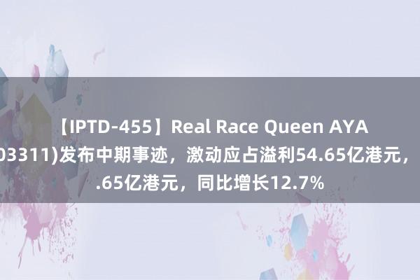 【IPTD-455】Real Race Queen AYA 中国缔造海外(03311)发布中期事迹，激动应占溢利54.65亿港元，同比增长12.7%