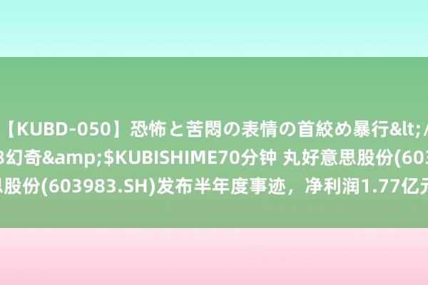 【KUBD-050】恐怖と苦悶の表情の首絞め暴行</a>2013-03-18幻奇&$KUBISHIME70分钟 丸好意思股份(603983.SH)发布半年度事迹，净利润1.77亿元，同比增长35.09%