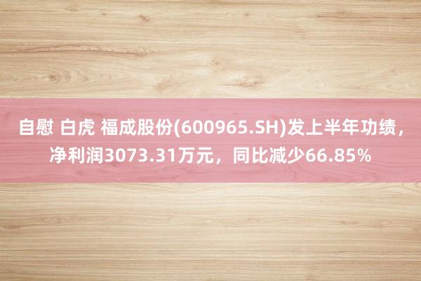 自慰 白虎 福成股份(600965.SH)发上半年功绩，净利润3073.31万元，同比减少66.85%