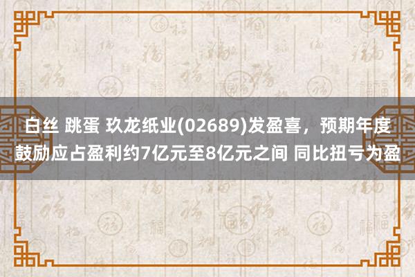 白丝 跳蛋 玖龙纸业(02689)发盈喜，预期年度鼓励应占盈利约7亿元至8亿元之间 同比扭亏为盈