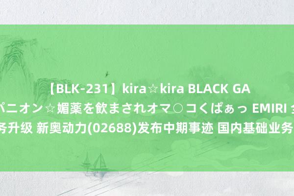 【BLK-231】kira☆kira BLACK GAL 黒ギャル中出し温泉コンパニオン☆媚薬を飲まされオマ○コくぱぁっ EMIRI 全力推动业务升级 新奥动力(02688)发布中期事迹 国内基础业务中枢利润30.8亿元 同比增多9.5%