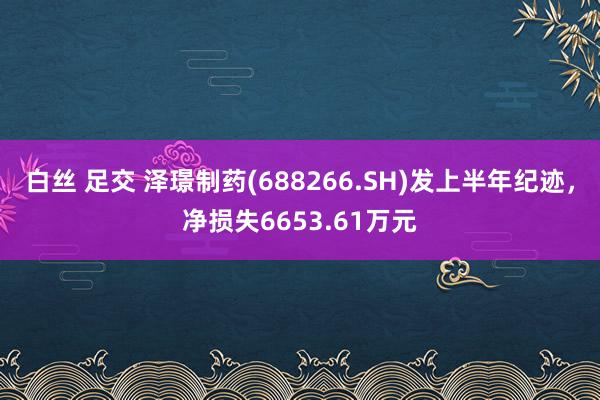 白丝 足交 泽璟制药(688266.SH)发上半年纪迹，净损失6653.61万元