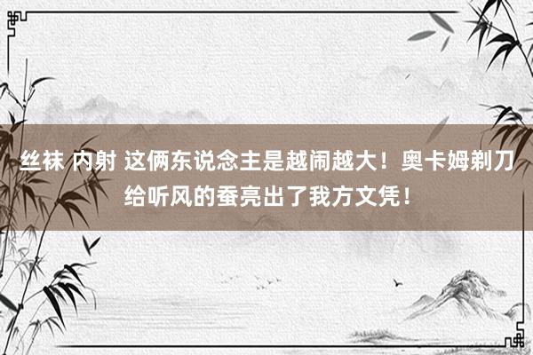 丝袜 内射 这俩东说念主是越闹越大！奥卡姆剃刀给听风的蚕亮出了我方文凭！