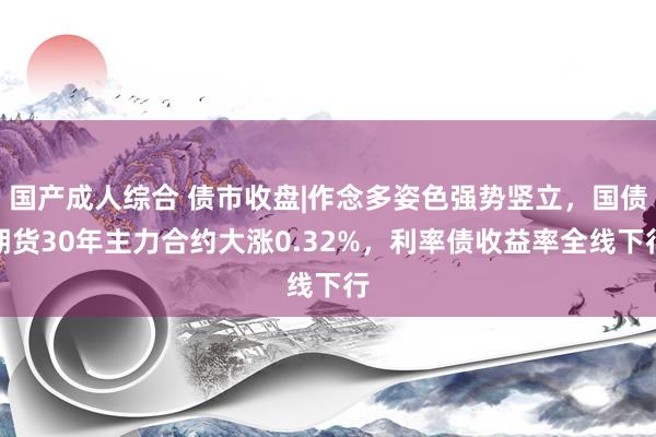 国产成人综合 债市收盘|作念多姿色强势竖立，国债期货30年主力合约大涨0.32%，利率债收益率全线下行