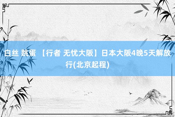 白丝 跳蛋 【行者 无忧大阪】日本大阪4晚5天解放行(北京起程)