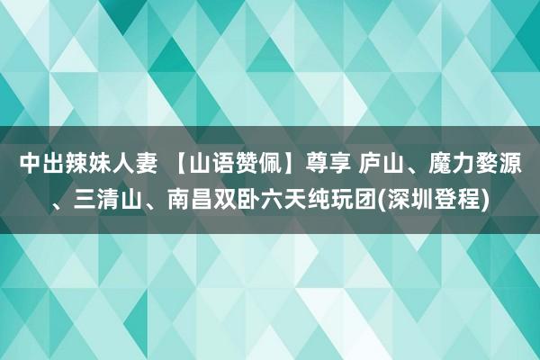 中出辣妹人妻 【山语赞佩】尊享 庐山、魔力婺源、三清山、南昌双卧六天纯玩团(深圳登程)