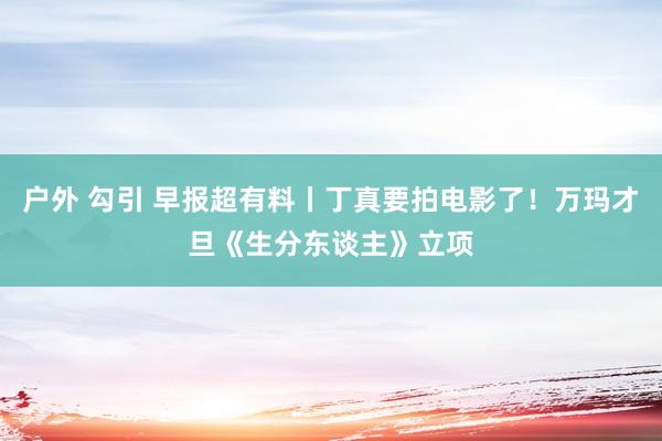 户外 勾引 早报超有料丨丁真要拍电影了！万玛才旦《生分东谈主》立项