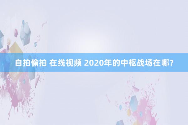 自拍偷拍 在线视频 2020年的中枢战场在哪？