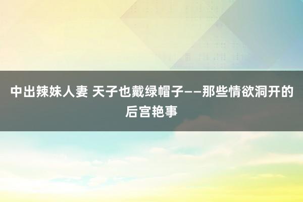 中出辣妹人妻 天子也戴绿帽子——那些情欲洞开的后宫艳事