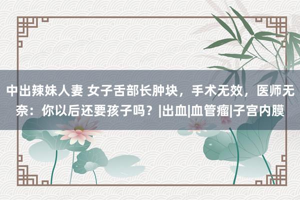 中出辣妹人妻 女子舌部长肿块，手术无效，医师无奈：你以后还要孩子吗？|出血|血管瘤|子宫内膜