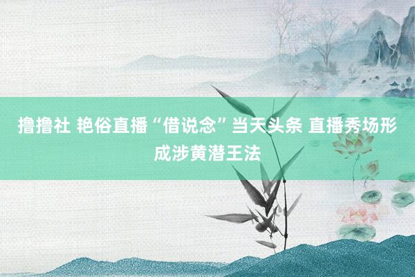 撸撸社 艳俗直播“借说念”当天头条 直播秀场形成涉黄潜王法