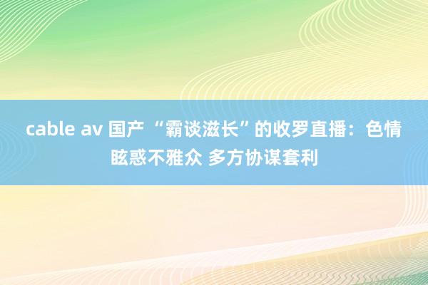 cable av 国产 “霸谈滋长”的收罗直播：色情眩惑不雅众 多方协谋套利