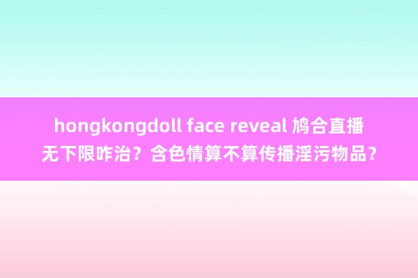 hongkongdoll face reveal 鸠合直播无下限咋治？含色情算不算传播淫污物品？