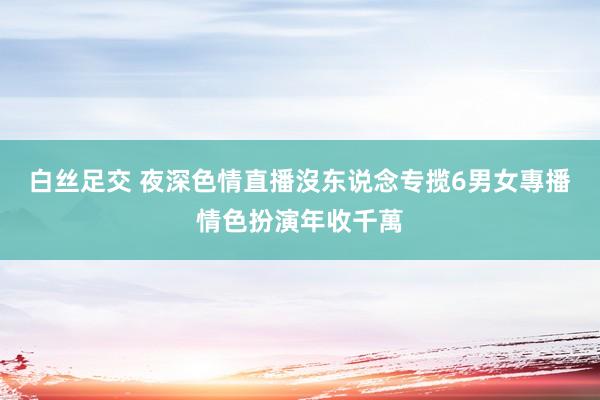 白丝足交 夜深色情直播沒东说念专揽　6男女專播情色扮演年收千萬