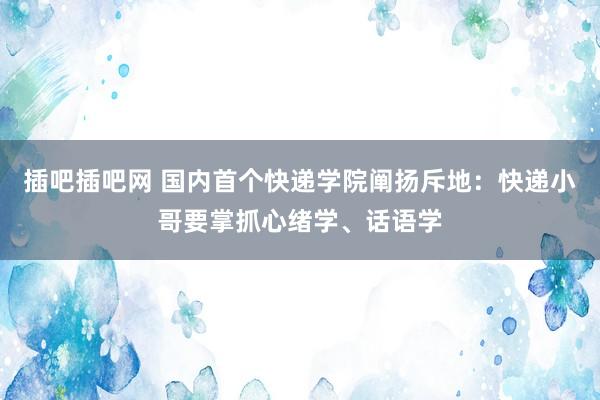 插吧插吧网 国内首个快递学院阐扬斥地：快递小哥要掌抓心绪学、话语学