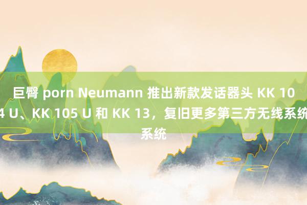 巨臀 porn Neumann 推出新款发话器头 KK 104 U、KK 105 U 和 KK 13，复旧更多第三方无线系统