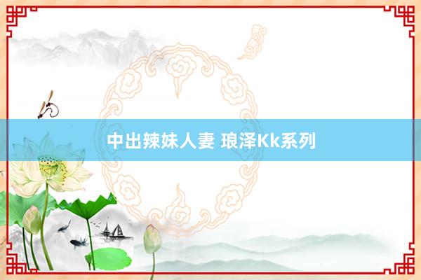 中出辣妹人妻 琅泽Kk系列