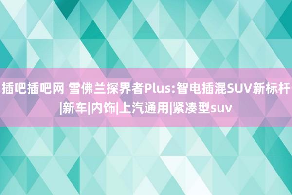 插吧插吧网 雪佛兰探界者Plus:智电插混SUV新标杆|新车|内饰|上汽通用|紧凑型suv