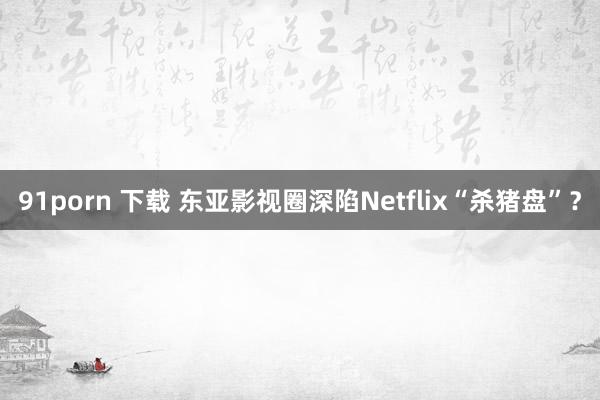 91porn 下载 东亚影视圈深陷Netflix“杀猪盘”？