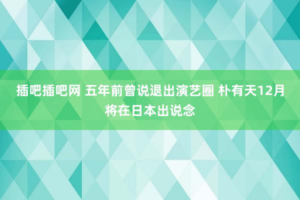 插吧插吧网 五年前曾说退出演艺圈 朴有天12月将在日本出说念