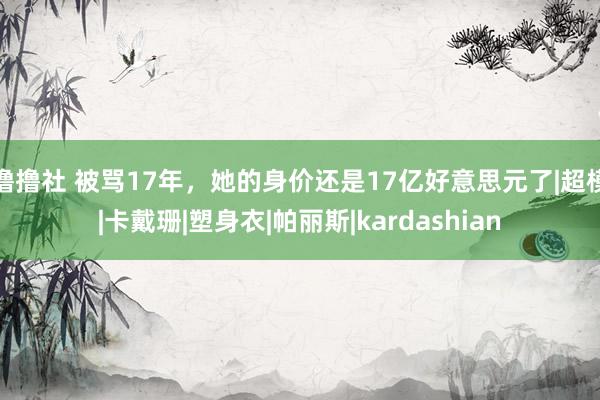 撸撸社 被骂17年，她的身价还是17亿好意思元了|超模|卡戴珊|塑身衣|帕丽斯|kardashian