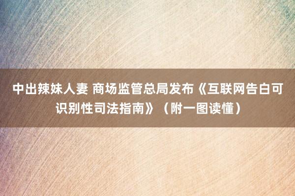 中出辣妹人妻 商场监管总局发布《互联网告白可识别性司法指南》（附一图读懂）