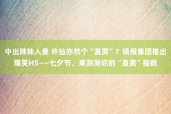 中出辣妹人妻 许仙亦然个“直男”？镇报集团推出爆笑H5——七夕节，来测测你的“直男”指数