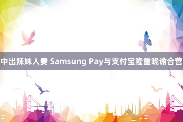 中出辣妹人妻 Samsung Pay与支付宝隆重晓谕合营