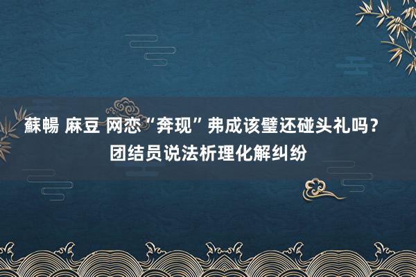 蘇暢 麻豆 网恋“奔现”弗成该璧还碰头礼吗？ 团结员说法析理化解纠纷