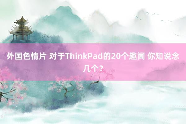 外国色情片 对于ThinkPad的20个趣闻 你知说念几个？