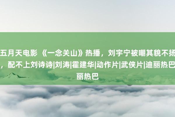 五月天电影 《一念关山》热播，刘宇宁被嘲其貌不扬，配不上刘诗诗|刘涛|霍建华|动作片|武侠片|迪丽热巴