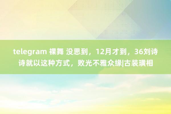 telegram 裸舞 没思到，12月才到，36刘诗诗就以这种方式，败光不雅众缘|古装璜相