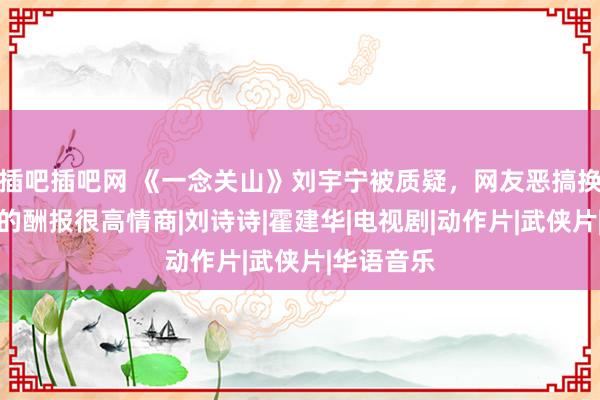 插吧插吧网 《一念关山》刘宇宁被质疑，网友恶搞换脸，可他的酬报很高情商|刘诗诗|霍建华|电视剧|动作片|武侠片|华语音乐