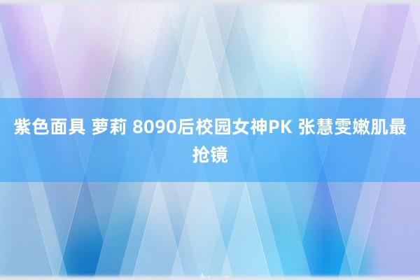 紫色面具 萝莉 8090后校园女神PK 张慧雯嫩肌最抢镜