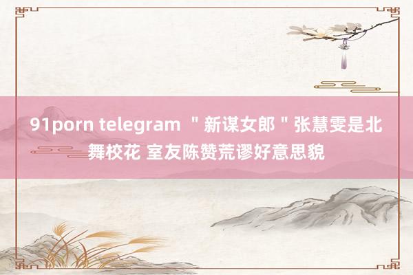 91porn telegram ＂新谋女郎＂张慧雯是北舞校花 室友陈赞荒谬好意思貌