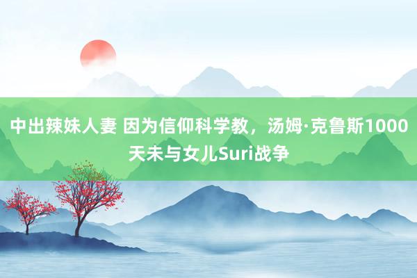 中出辣妹人妻 因为信仰科学教，汤姆·克鲁斯1000天未与女儿Suri战争