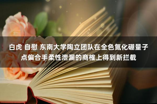 白虎 自慰 东南大学陶立团队在全色氮化硼量子点偏合手柔性泄漏的商榷上得到新拦截