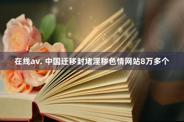 在线av. 中国迁移封堵淫秽色情网站8万多个