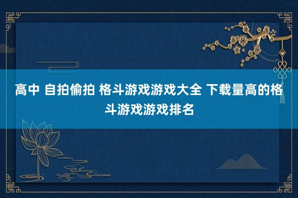 高中 自拍偷拍 格斗游戏游戏大全 下载量高的格斗游戏游戏排名