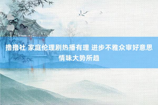 撸撸社 家庭伦理剧热播有理 进步不雅众审好意思情味大势所趋