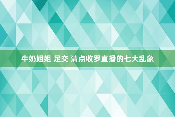 牛奶姐姐 足交 清点收罗直播的七大乱象