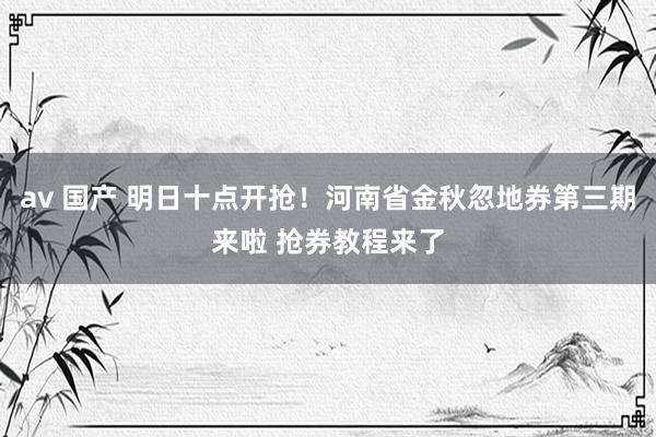 av 国产 明日十点开抢！河南省金秋忽地券第三期来啦 抢券教程来了